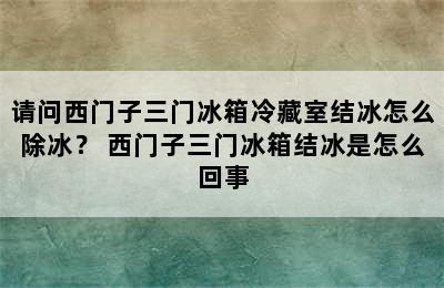 请问西门子三门冰箱冷藏室结冰怎么除冰？ 西门子三门冰箱结冰是怎么回事